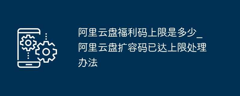 阿里云盘福利码上限是多少_阿里云盘扩容码已达上限处理办法