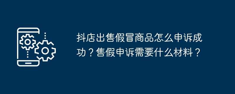 抖店出售假冒商品怎么申诉成功？售假申诉需要什么材料？