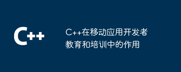 C++在移动应用开发者教育和培训中的作用