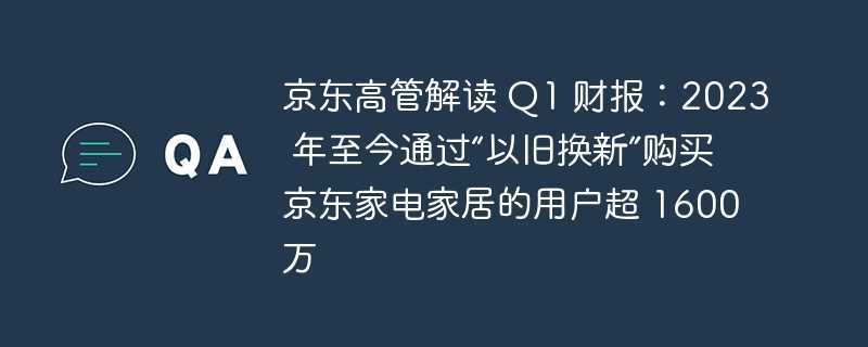 京东高管解读 q1 财报：2023 年至今通过“以旧换新”购买京东家电家居的用户超 1600 万