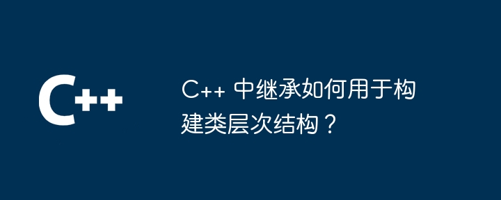 C++ 中继承如何用于构建类层次结构？