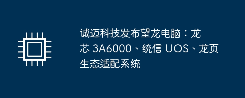 诚迈科技发布望龙电脑：龙芯 3a6000、统信 uos、龙页生态适配系统