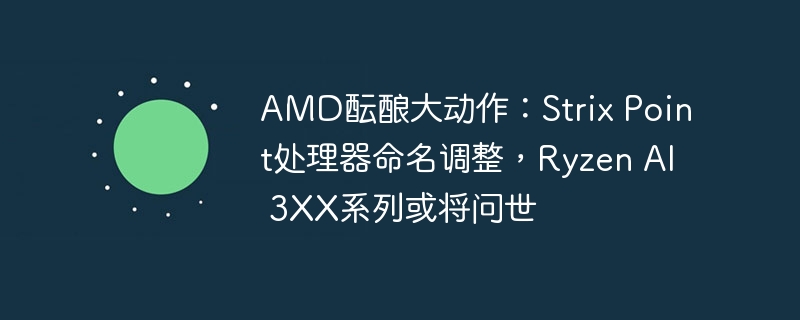 amd酝酿大动作：strix point处理器命名调整，ryzen ai 3xx系列或将问世