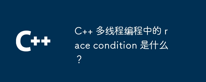 C++ 多线程编程中的 race condition 是什么？