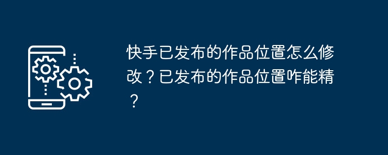 快手已发布的作品位置怎么修改？已发布的作品位置咋能精？