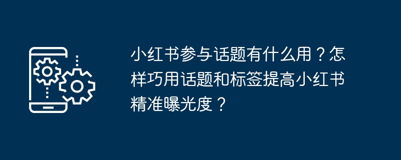 小红书参与话题有什么用？怎样巧用话题和标签提高小红书精准曝光度？