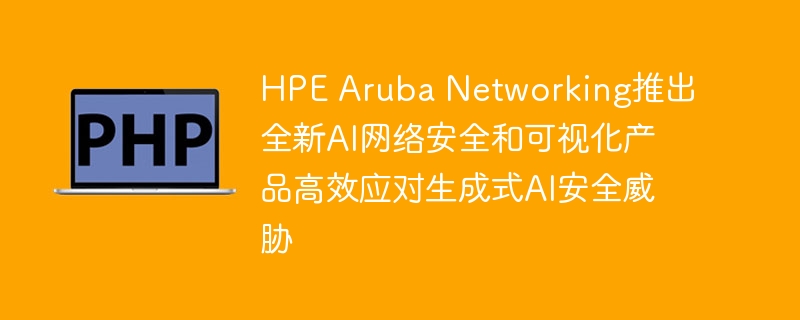 hpe aruba networking推出全新ai网络安全和可视化产品高效应对生成式ai安全威胁