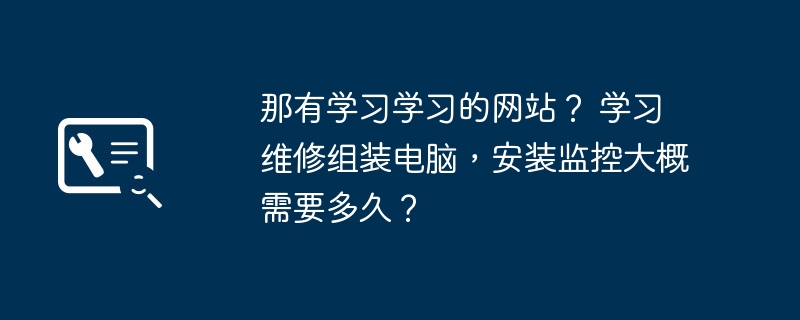 那有学习学习的网站？ 学习维修组装电脑，安装监控大概需要多久？