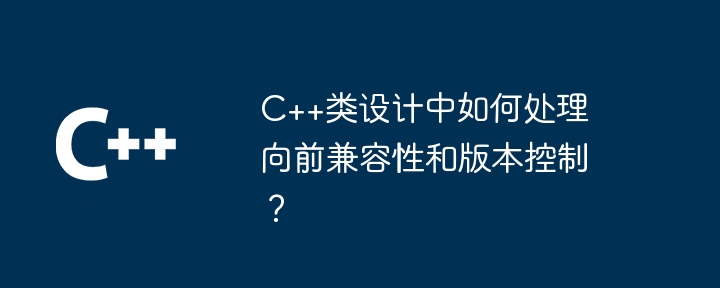 C++类设计中如何处理向前兼容性和版本控制？