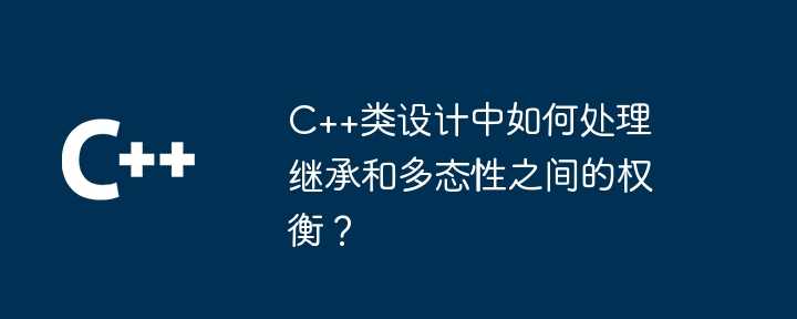 C++类设计中如何处理继承和多态性之间的权衡？