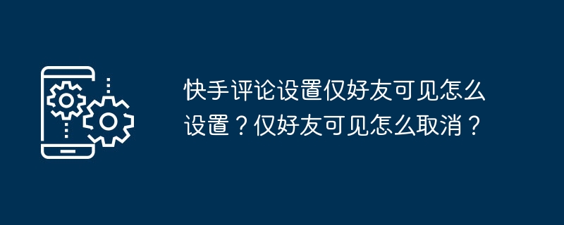 快手评论设置仅好友可见怎么设置？仅好友可见怎么取消？