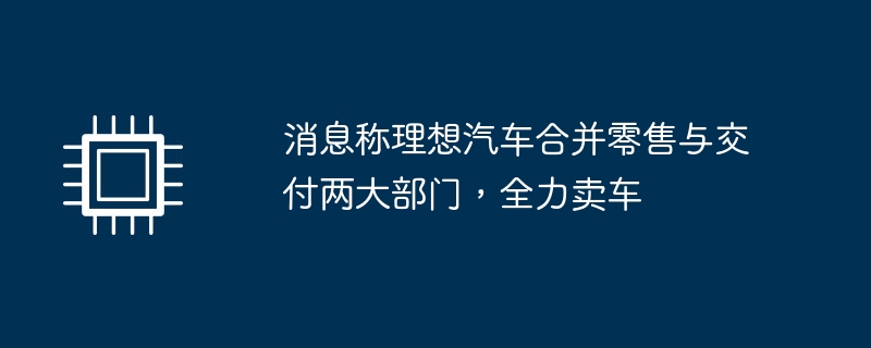 消息称理想汽车合并零售与交付两大部门，全力卖车