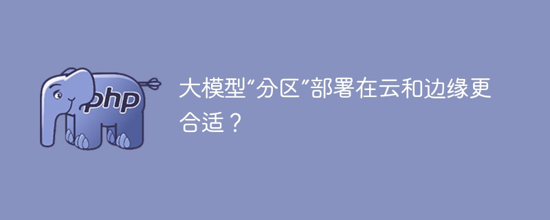 大模型“分区”部署在云和边缘更合适？