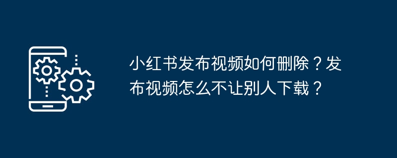 小红书发布视频如何删除？发布视频怎么不让别人下载？