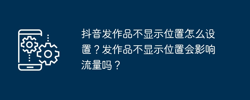 抖音发作品不显示位置怎么设置？发作品不显示位置会影响流量吗？