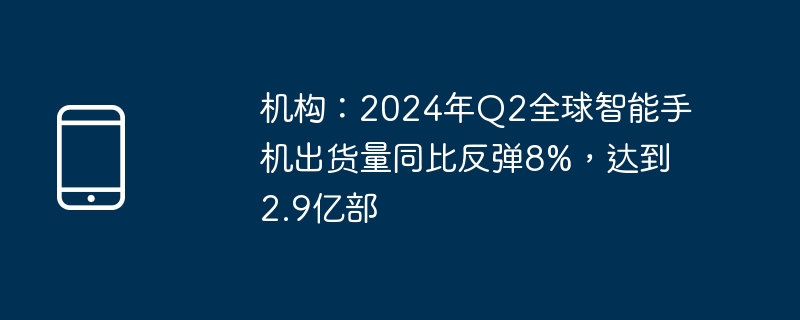 机构：2024年q2全球智能手机出货量同比反弹8%，达到2.9亿部