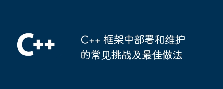 C++ 框架中部署和维护的常见挑战及最佳做法