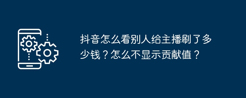 抖音怎么看别人给主播刷了多少钱？怎么不显示贡献值？