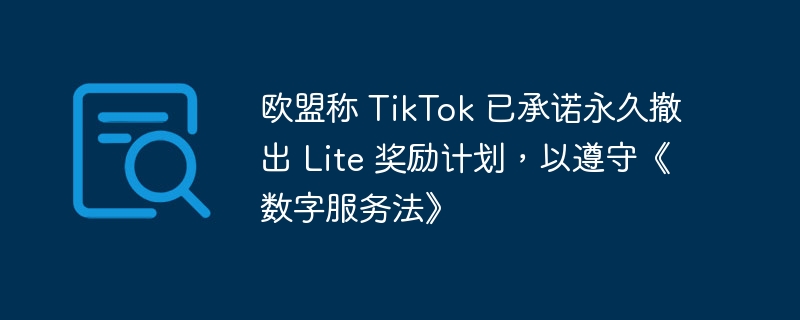 欧盟称 tiktok 已承诺永久撤出 lite 奖励计划，以遵守《数字服务法》