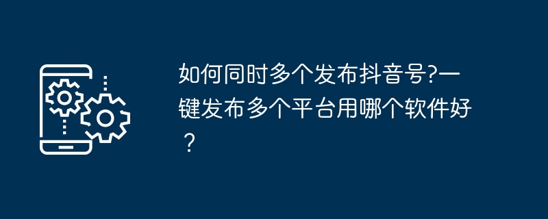 如何同时多个发布抖音号?一键发布多个平台用哪个软件好？