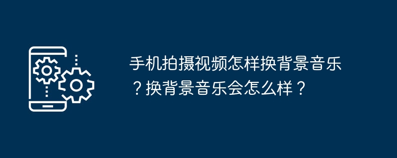 手机拍摄视频怎样换背景音乐？换背景音乐会怎么样？