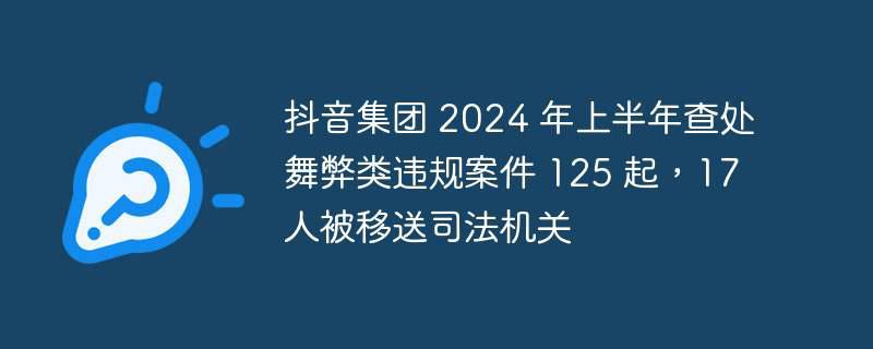 抖音集团 2024 年上半年查处舞弊类违规案件 125 起，17 人被移送司法机关