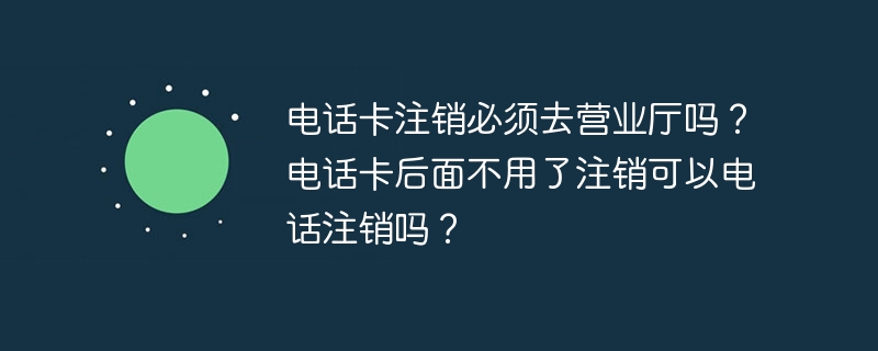 电话卡注销必须去营业厅吗？电话卡后面不用了注销可以电话注销吗？