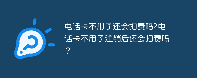 电话卡不用了还会扣费吗?电话卡不用了注销后还会扣费吗？