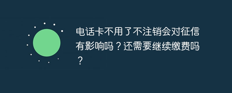 电话卡不用了不注销会对征信有影响吗？还需要继续缴费吗？