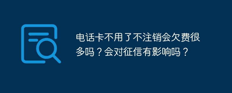 电话卡不用了不注销会欠费很多吗？会对征信有影响吗？