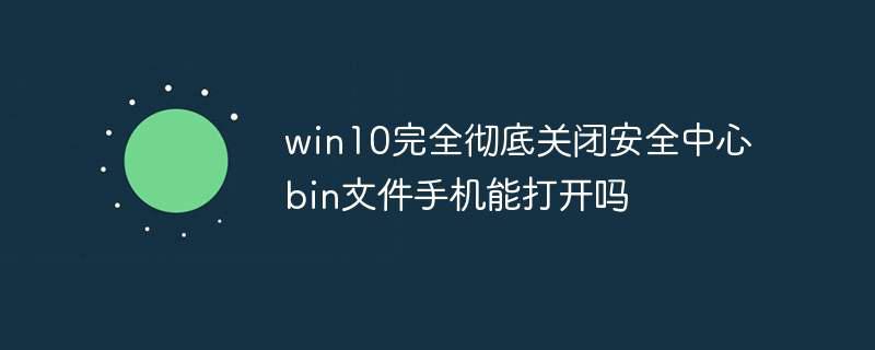 win10完全彻底关闭安全中心bin文件手机能打开吗