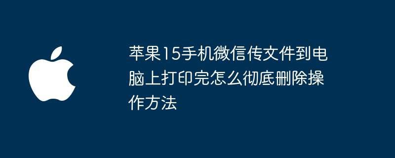 苹果15手机微信传文件到电脑上打印完怎么彻底删除操作方法