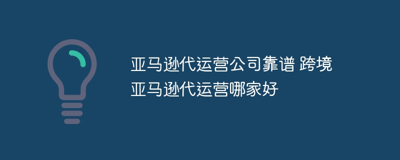 亚马逊代运营公司靠谱 跨境亚马逊代运营哪家好