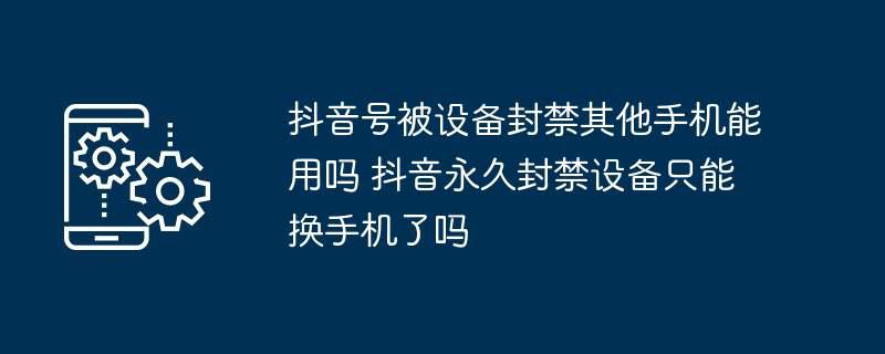 抖音号被设备封禁其他手机能用吗 抖音永久封禁设备只能换手机了吗