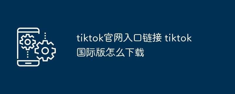 tiktok官网入口链接 tiktok国际版怎么下载