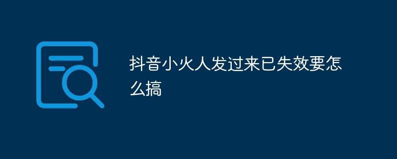 抖音小火人发过来已失效要怎么搞