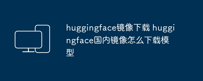 huggingface镜像下载 huggingface国内镜像怎么下载模型