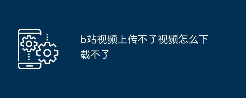 b站视频上传不了视频怎么下载不了