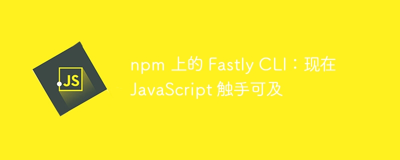 npm上的FastlyCLI：现在JavaScript触手可及插图